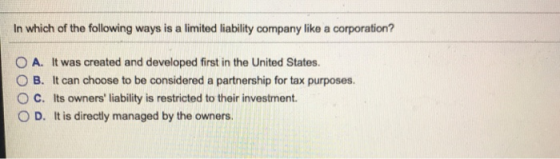 In which of the following ways is a limited liability company like a corporation? 0 A. It was created and developed first in the United States. O B. It can choose to be considered a partnership for tax purposes. O C. Its owners liability is restricted to their investment. 0 D. It is directly managed by the owners.