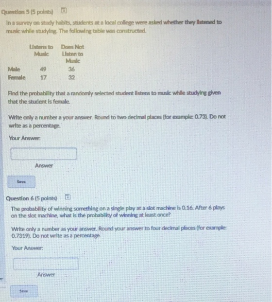 Question 5 (S points) In a survey on study hablts, students at a local college were asked whether they lIstened to music while studying. The following table was constructed. Listens to Does Not MuslcListen to Male49 Female17 Music 36 32 Find the probability that a randomly selected student Ilstens to music while studying given that the student Is female Write only a number a your answer. Round to two declmal places (for example: 0.73). Do not write as a percentage Your Answer Answer Save Question 6 (5 polnts) The probablity of winning something on a single play at a slot machine is 0.16. After 6 plays on the slot machine, what is the probability of wionlng at least once? Write only a number as your answer, Round your answer to four decimal p?aces (for example 0.7319). Do not write as a percentage Your Answer: Answer Sane
