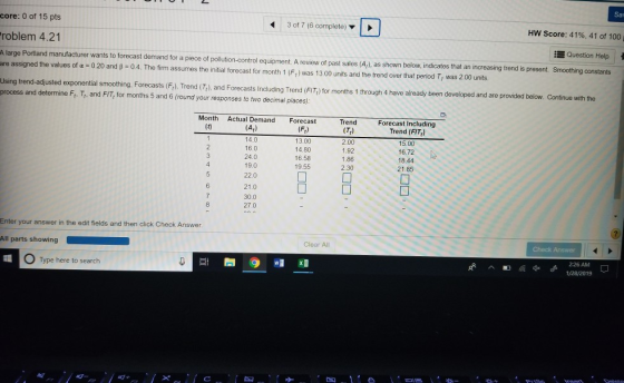 Sav core: 0 of 15 pts roblem 4.21 A large Portiand manufa 3 of 7 (6 complete) HW Score: 41%, 41 of 100 i Question Help | acturer wants to forecast demand for a piece of pollution-control equipment. A review of past sales (A,), as shown below, indicates that an increasing trend is present. Smoothing constants are assigned the values of α-020 and β Ο 4 The firm assumes the initial forecast for month 1 (Fi) was , was 200 units. 3 00 units and the rer over that penod Using trend-adjusted exponential smoothing. Forecasts (F). Trond(T), and Forecasts Inluding Trend (FITr) for months 1 through 4 have already been developed and are provided below. Continue with the process and determine Fr. T, and FIT, for months 5 and 6 (round your responses to two decimal piaces) Month Actual Demand Forecast (At) 14.0 16.0 24.0 19.0 22.0 (Ft) 13.00 14.80 16.58 19.55 Trend (Tt) 2.00 1.92 1.86 2.30 Forecast Including Trend (FIT) 15.00 16,72 18.44 21.85 21 Ο 30.0 27.0 Enter your answer in the edit fields and then click Check Answer Clear All All parts showing 2:26 AM Type here to search 1/28/2019 띠+
