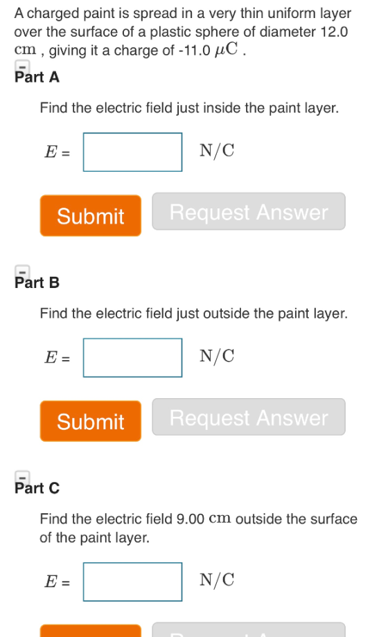 A charged paint is spread in a very thin uniform layer over the surface of a plastic sphere of diameter 12.0 cm, giving it a charge of -11.0 HC Part A Find the electric field just inside the paint layer. N/C Submit Request Answer Part B Find the electric field just outside the paint layer. N/C Submit Request Answer Part C Find the electric field 9.00 cm outside the surface of the paint layer. N/C
