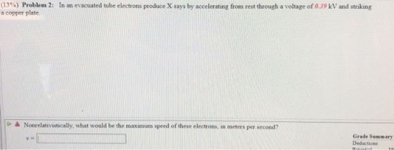 (13%) Problem 2: a copper plate In an evacuated tube electrons produce X-rays by accelerating from rest through a voltage of 0.39 kV and striking D à Nonrelativistically, whar would be the maximum speed of these electrons, in meters per second? Grade Summary