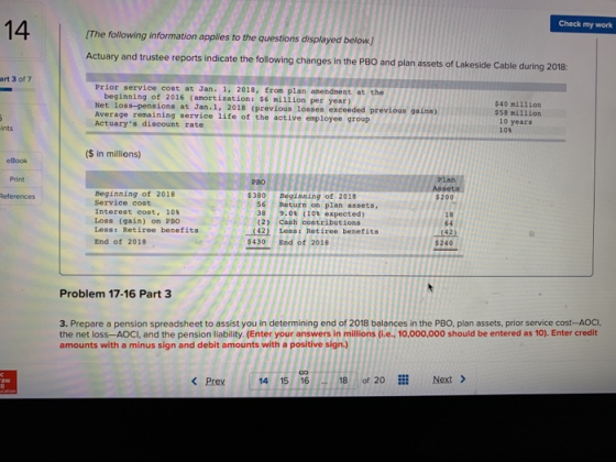 14 Check my work The following information applies to the questions displayed below Actuary and trustee reports indicate the following changes in the P8O and plan assets of Lakeside Cable during 2018: art 3 of 7 Prior service cost at Jan. 1, 2018, from plan anendment at the beginning of 2016 (amortization: $6 million per year) Net loss-pensions at Jan.1, 2018 (previous losses exceeded previous gains) Average remaining service life of the active employ Actuarys discount rate $40 million $58 nil1ion 10 years ee group ints 10 ($ in millions) eBook Print Plan $200 18 РВО Beginning of 2018 Service cost Interest cost, 108 Loss (gain) on PBO Less: Retiree benefits End of 2018 $380 Beginning of 20118 6 Return on plan assets 8 9.0 (108 expected) (2) cash contributions 42) Less: Retiree benefits 430 End of 2018 64 42) $240 Problem 17-16 Part 3 3. Prepare a pension spreadsheet to assist you in determining end of 2018 balances in the PBO, plan assets, prior service cost-AOCI, the net loss-AOCI, and the pension liability. (Enter your answers in millions (i.e.. 10,000,000 should be entered as 10). Enter credit amounts with a minus sign and debit amounts with a positive sign.) < Prey 14 15 16 18 of 20 Next >