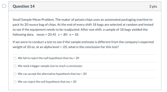 Question 14 3 pts Small Sample Mean Problem. The maker of potato chips uses an automated packaging machine to pack its 20-oun