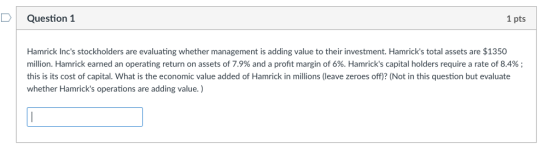 Question 1 1 pts Hamrick Incs stockholders are evaluating whether management is adding value to their investment. Hamricks total assets are $1350 million. Hamrick earned an operating return on assets of 7.9% and a profit margin of 6%. Hamricks capital holders require a rate of 8.4% ; this is its cost of capital. What is the economic value added of Hamrick in millions (leave zeroes off)? (Not in this question but evaluate whether Hamricks operations are adding value.)