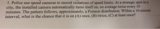 1. Police use speed cameras to record violations of speed limits. At a strategic spot in a city, the installed camera automatically turns itself on, on average twice every 10 minutes. The pattern follows, approximately, a Poisson distribution. Within a 10-minute interval, what is the chance that it is on (A) once, (B) twice, (C) at least once?