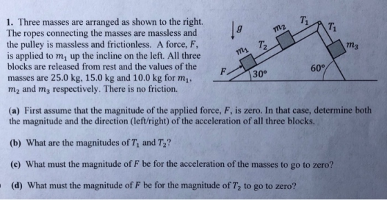 1. Three masses are arranged as shown to the right. The ropes connecting the masses are massless and the pulley is massless and frictionless. A force, F, is applied to m1 up the incline on the left. All three blocks are released from rest and the values of the masses are 25.0 kg, 15.0 kg and 10.0 kg for mi, m2 and m3 respectively. There is no friction. 71 2 m3 60° 300 (a) First assume that the magnitude of the applied force, F, is zero. In that case, determine both the magnitude and the direction (left/right) of the acceleration of all three blocks (b) What are the magnitudes of T, and T2? (c) What must the magnitude of F be for the acceleration of the masses to go to zero? (d) What must the magnitude of F be for the magnitude of T2 to go to zero?