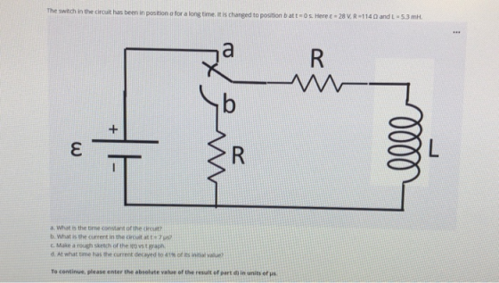 The switch in the circuit has been in position for a long time. It is changed to position batt=0 s. Here e = 28 V. R=1140 and