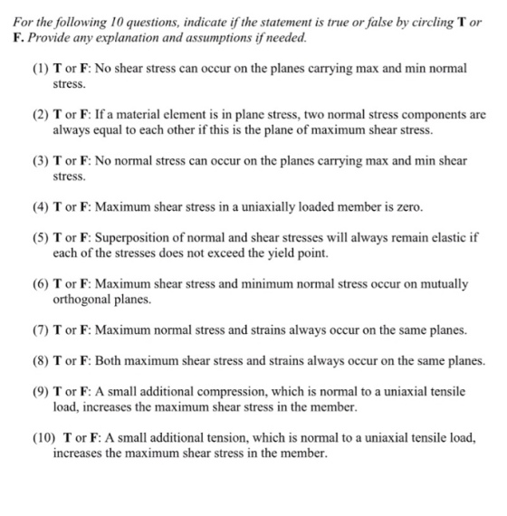For the following 10 questions, indicate if the statement is true or false by circling T or F. Provide any explanation and assumptions if needed. (1) T or F: No shear stress can occur on the planes carrying max and min normal stress. 2) T or F: If a material element is in plane stress, two normal stress components are always equal to each other if this is the plane of maximum shear stress. (3) T or F: No normal stress can occur on the planes carrying max and min shear stress, (4) T or F: Maximum shear stress in a uniaxially loaded member is zero. (5) T or F: Superposition of normal and shear stresses will always remain elastic if each of the stresses does not exceed the yield point. (6) T or F: Maximum shear stress and minimum normal stress occur on mutually orthogonal planes (7) T or F: Maximum normal stress and strains always occur on the same planes. (8) T or F: Both maximum shear stress and strains always occur on the same planes. (9) T or F: A small additional compression, which is normal to a uniaxial tensile load, increases the maximum shear stress in the member. (10) Tor F: A small additional tension, which is normal to a uniaxial tensile load, increases the maximum shear stress in the member