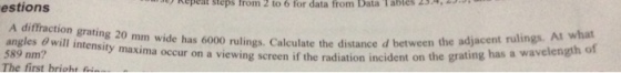 estions kepeat steps from 2 to 6 for data from Data Tables 2 A diffraction grating 20 mm wide has 6000 rulings. Calculate the distance d between angles 8 will intensity maxima occur on a viewing sc 589 nm? The first brioht the adjacent rulings. At what reen if the radiation incident on the grating has a wavelength of