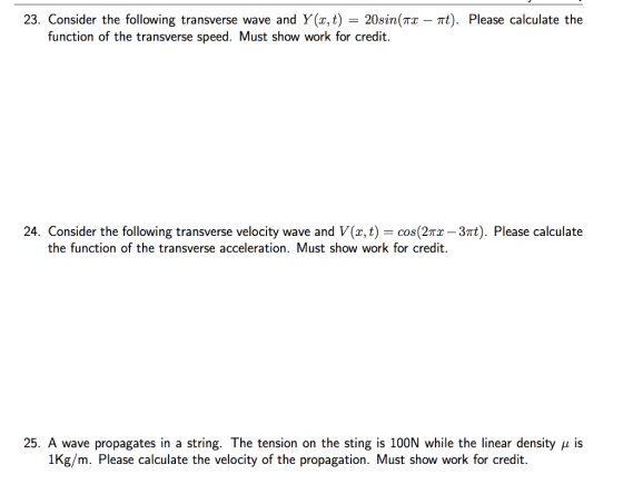 23. Consider the following transverse wave and Y(z,t) = 20sm(TI-π). Please calculate the function of the transverse speed. Must show work for credit. onsider the following transverse velocity wave and V(x,t the function of the transverse acceleration. Must show work for credit. 25. A wave propagates in a string. The tension on the sting is 100N while the linear density μ is 1Kg/m. Please calculate the velocity of the propagation. Must show work for credit.