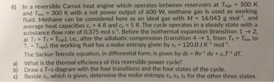 6) In a reversible Carnot heat engine which operates between reservoirs at Thigh 500 K and Tlow = 300 K with a net power output of 600 W, methane gas is used as working fluid. Methane can be considered here as an ideal gas with M 16.043 g mol-, and average heat capacities c 4 R and cp- 5 R. The cycle operates in a steady state with a substance flow rate of 0.375 mol s . Before the isothermal expansion (transition 1 - 2 at T1-T,-Thigh), l.e., after the adiabatic compression (transition 4 ? 1, from T4-Tlow to T-Thieh), the working fluid has a molar entropy given by s1 120.0 J K1 mol-. The Sackur-Tetrode equation, in differential form, is given by ds Rv1 dv + c,T1 dT a) What is the thermal efficiency of this reversible power cycle? b) Draw a T-s diagram with the four transitions and the four states of the cycle. c Beside s1, which is given, determine the molar entropy s2, S3, S& for the other three states