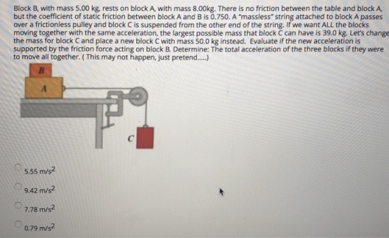 Block B, with mass 5.00 kg, rests on block A, with mass 8.00kg. There is no friction between the table and block A, but the coefficient of static friction between block A and B is 0.750. A massless string attached to block A passes over a frictionless pulley and block C is suspended from the other end of the string. If we want ALL the blocks moving together with the same acceleration, the largest possible mass that block C can have is 39.0 kg. Lets change the mass for block C and place a new block C with mass 50.0 kg instead. Evaluate if the new acceleration is supported by the friction force acting on block B. Determine: The total acceleration of the three blocks if they were to move all together. ( This may not happen, just pretend... 5.55 m/s2 9.42 m/s2 7.78 m/s2 0.79 m/s2