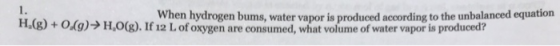 When hydrogen bums, water vapor is produced according to the unbalanced equation H.(g) + 0.9)→ H.O(g). If 12 L of oxygen are