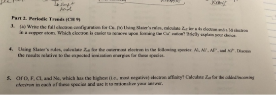 iopyb Part 2. Periodic Trends (CH 9) 3. (a) Write the full electron configuration for Cu. (b) Using Slaters rules, calculate Z for a 4s electron and a 3d electron in a copper atom. Which electron is easier to remove upon forming the Cu cation? Briefly explain your choice. 4. Using Slaters rules, calculate Zon for the outermost electron in the following species: Al, Al, AP, and Al. Discuss the results relative to the expected ionization energies for these species. 5. Ofo, F, Cl, and Ne, which has the highest (i.e., most negative) electron affinity? Calculate Zetr for the added/incoming electron in each of these species and use it to rationalize your answer.