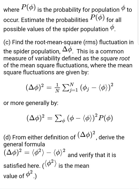where P(d) is the probability for population ф to occur. Estimate the probabilities P(H) for all possible values of the spider population 9 (c) Find the root-mean-square (rms) fluctuation in the spider population, Дф This is a common measure of variability defined as the square root of the mean square fluctuations, where the mean square fluctuations are given by: or more generally by: (d) From either definition of (Δ)2, derive the general formula and verify that it is satisfied here. (Way is the mean satisfied here. (1? 7 is the mean 2 value of φ-.)