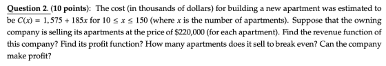 Question 2.(10 points): The cost (in thousands of dollars) for building a new apartment was estimated to be C(x) -1,575 + 185x for 10 s x s 150 (where x is the number of apartments). Suppose that the owning company is selling its apartments at the price of $220,000 (for each apartment). Find the revenue function of this company? Find its profit function? How many apartments does it sell to break even? Can the company make profit?