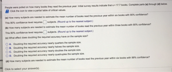 were poiled on how many books they read the previous year Intial survey results indicate that s 17.7 books. Complete parts (a) through (d) below Click the ioon to view a partial table of critical values (a) How many subjects are needed to estimate the mean number of books read the previous year within six books with 90% co nfidence? This 90% confidence level requires subjects (Round up to the nearest subject.) (b) How many subjects are needed to estimate the mean number of books read the previous year within three books with 90% confidence? This 90% confidence level requres subjects (Round up to the nearest subject.) (e) What effect does doubling the required accuracy have on the sample size? O A. Doubling the required accuracy nearly quarters the sample size O B. Doubling the required accuracy nearly halves the sample size. ○ C. Doubling the required accuracy nearly doubles the sample size. O D. Doubling the required accuracy nearly quadruples the sample size. t d) How many sub ects are needed to estimate the mean number of books read the previous year within six books with 99% confidence? Click to select your answerfs).