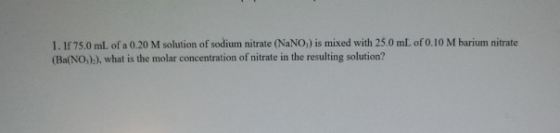 1. If 75.0 mL of a 0.20 M solution of sodium nitrate (NaNO,) is mixed with 25.0 mL of 0.10 M barium nitrate (Ba(NO,)), what i