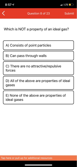 8:574 Question 8 of 23 Submit Which is NOT a property of an ideal gas? A) Consists of point particles B) Can pass through wal