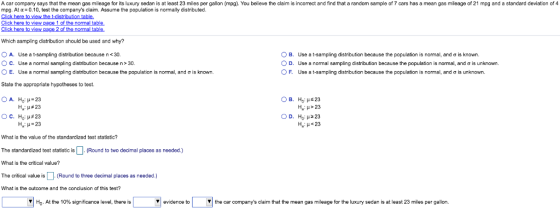 A car company says that the mean gas mileage for its luxury sedan is at least 23 miles per gallon (mpg). You believe the claim is incorrect and find that a random sample of 7 cars has a mean gas mileage of 21 mpg and a standard deviation of 4 mpg. At α-010, test the companys claim. Assume the population is normally distributed. here to view 1 of the normal Which sampling distribution should be used and why? O A. Use a t-sampling distribution because n <30 O C. Use a normal sampling distribution because n>30 0 B. D. ° F. Use a t-sampling distribution because the population is normal, and σ is known. Use a normal sampling distribution because the population is normal, and σ is unknown. Use a t-sampling distribution because the population is normal, and σ is unknown. E. Use a normal sampling distribution because the population is normal, and σ is known. State the appropriate hypotheses to test. A. Ho: μ-23 На: #23 B. Ha.μ 23 Ha: μ> 23 D. Ho: μ 223 H, μ = 23 What is the value of the standardized test statistic? The standardized test statistic is (Round to two decimal places as needed.) What is the critical value? The critical value is (Round to three decimal places as needed.) What is the outcome and the condlusion of this test? HO. At the 10% significance level, there is evidence to Vthe car companys claim that the mean gas mileage for the luxury sedan is at least 23 miles per gallon.