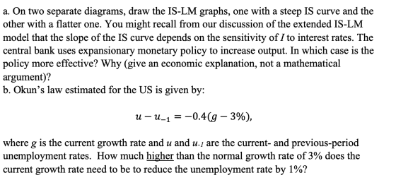 a. On two separate diagrams, draw the IS-LM graphs, one with a steep IS curve and the other with a flatter one. You might rec