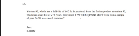 Yttrium 90, which has a half-life of 64.2 h, is produced from the fission product strontium 90 which has a half-life of 27.5 years. How much Y-90 will be present after I week from a sample of pure Sr-90 in a closed container? Ans.: 0.00027