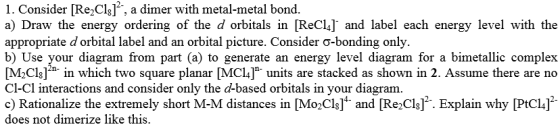 1. Consider [Re2Cls]f, a dimer with metal-metal bond a) Draw the energy ordering of the d orbitals in [ReCL] and label each energy level with the appropriate d orbital label and an orbital picture. Consider ? b) Use your diagram from part (a) to generate an energy level diagram for a bimetallic complex [M2Clsl in which two square pl MC] units are stacked as shown in 2. Assume there are no Cl-Cl interactions and consider only the d-based orbitals in your diagram. c) Rationalize the extremely short M-M distances in Mo2Cl ]4 and [Red]2 Explain why [PtC14]2- does not dimerize like this.