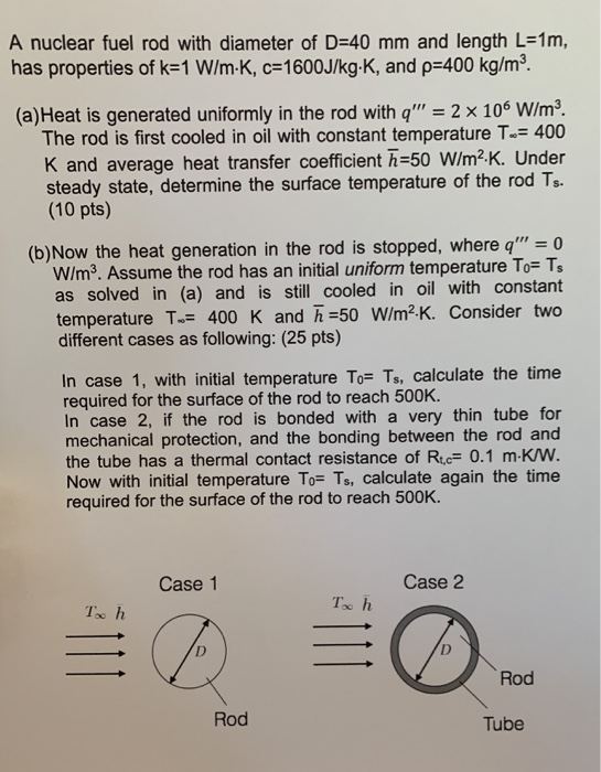 A nuclear fuel rod with diameter of D=40 mm and length L=1m, has properties of k=1 W/ mK, c=1600J/kg.K, and p=400 kg/mº. (a)H