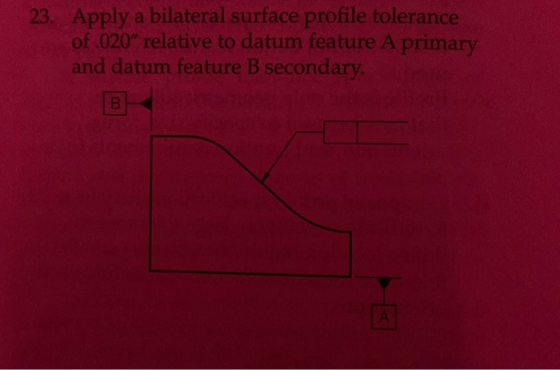 23. Apply a bilateral surface profile tolerance of .020” relative to datum feature A primary and datum feature B secondary.