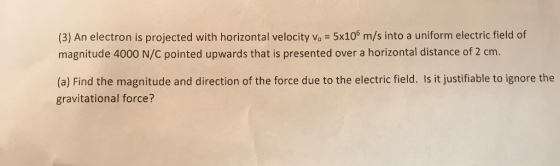 (3) An electron is projected with horizontal velocity vo 5x10s m/s into a uniform electric field of magnitude 4000 N/C pointed upwards that is presented over a horizontal distance of 2 cm. (a) Find the magnitude and direction of the force due to the electric field. Is it justifiable to ignore the gravitational force?