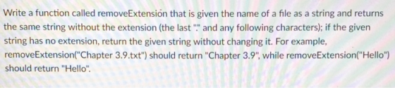 Write a function called removeExtensión that is given the name of a file as a string and returns the same string without the extension (the last and any following characters); if the given string has no extension, return the given string without changing it. For example, removeExtensionChapter 3.9.txt) should return Chapter 3.9 while removeExtension(Hello) should return Hello