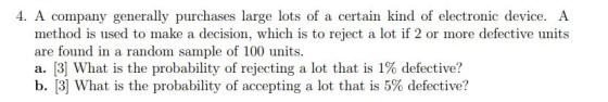 4. A company generally purchases large lots of a certain kind of electronic device. A method is used to make a decision, which is to reject a lot if 2 or more defective units are found in a random sample of 100 units. a. [3] What is the probability of rejecting a lot that is 1% defective? b. [3] What is the probability of accepting a lot that is 5% defective?