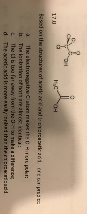 Cl, ?? ??? ?? 17.0 Based on the structures of acetic acid and trichloroacetic acid, one can predict: a. b. c. d. The electronegative Cl atom makes the O-H more polar; The ionization of both are almost identical; The Cl is too far away from the O-H to make a difference; The acetic acid is more easily ionized than the chloroacetic acid.