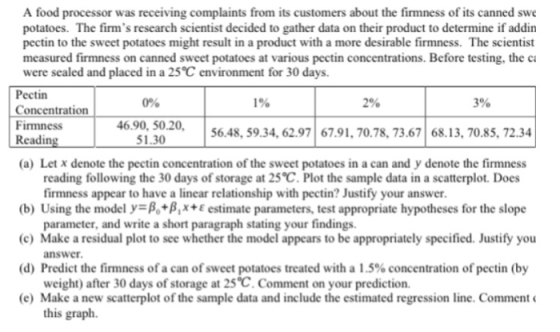 A food processor was receiving complaints from its customers about the firmness of its canned swe potatoes. The firms research scientist decided to gather data on their product to determine if addin pectin to the sweet potatoes might result in a product with a more desirable firmness. The scientist measured firmness on canned sweet potatoes at various pectin concentrations. Before testing, the ca were sealed and placed in a 25 C environment for 30 days. Pectin Concentration Firmness Readin 0% 1% 2% 3% 6.90, 50.20 1.30 56.48, 59.34, 62.9767.91, 70.78, 73.67 68.13, 70.85, 72.34 (a) Let x denote the pectin concentration of the sweet potatoes in a can and y denote the firmness reading following the 30 days of storage at 25 C. Plot the sample data in a scatterplot. Does firmness appear to have a linear relationship with pectin? Justify your answer (b) Using the model y-B+BX+E estimate parameters, test appropriate hypotheses for the slope c Make a residual plot to see whether the model appears to be appropriately specified. Justify you (d) Predict the firm.ness of a can of sweet potatoes treated with a 1.5% concentration of pectin (by (e) Make a new scatterplot of the sample data and include the estimated regression line. Comment parameter, and write a short paragraph stating your findings. answer weight) after 30 days of storage at 25 C. Comment on your prediction. this graph.