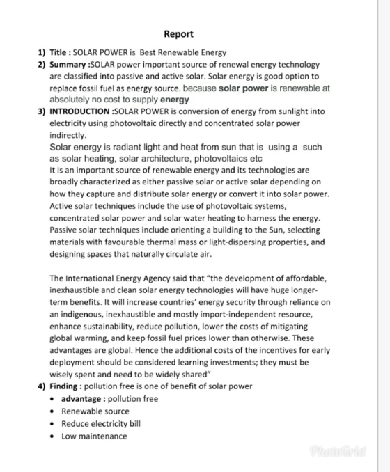 Report 1) Title: SOLAR POWER is Best Renewable Energy 2) Summary SOLAR power important source of renewal energy technology are classified into passive and active solar. Solar energy is good option to replace fossil fuel as energy source. because solar power is renewable at absolutely no cost to supply energy 3) INTRODUCTION :SOLAR POWER is conversion of energy from sunlight into electricity using photovoltaic directly and concentrated solar power indirectly Solar energy is radiant light and heat from sun that is using a such as solar heating, solar architecture, photovoltaics etc It Is an important source of renewable energy and its technologies are broadly characterized as either passive solar or active solar depending on how they capture and distribute solar energy or convert it into solar power Active solar techniques include the use of photovoltaic systems, concentrated solar power and solar water heating to harness the energy Passive solar techniques include orienting a building to the Sun, selecting materials with favourable thermal mass or light-dispersing properties, and designing spaces that naturally circulate air The International Energy Agency said that the development of affordable, inexhaustible and clean solar energy technologies will have huge longer term benefits. It will increase countries energy security through reliance on an indigenous, inexhaustible and mostly import-independent resource, enhance sustainability, reduce pollution, lower the costs of mitigating global warming, and keep fossil fuel prices lower than otherwise. These advantages are global. Hence the additional costs of the incentives for early deployment should be considered learning investments; they must be wisely spent and need to be widely shared 4) Finding : pollution free is one of benefit of solar power . . . advantage : pollution free Renewable source Reduce electricity bill Low maintenance