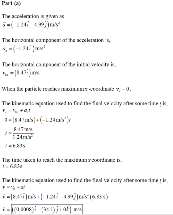 Part-(a) The acceleration is given as ä- (-1.241 -4.99j)m/s2 The horizontal component of the acceleration is, q = (-1241 )m/s2 The horizontal component of the initial velocity is, Vox-(8.47i)m/s When the particle reaches maximum x-coordinate ½-0 The kinematic equation used to find the final velocity after some time t is 0x 0-(847m/s)+(-124m/s) 0 (8.47m/s)+(-1.24 m/s2 )r 8.47m/s 1.24 m/s2 t 6.83s The time taken to reach the maximum x coordinate is t 6.83s The kinematic equation used to find the final velocity after some time t is, v-(8.47î m/s+(-1.24i -4.99j)m/s (6.83 s v =|((0.0008)^-(34.1) j +0k) m/s