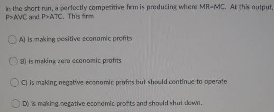 In the short run, a perfectly competitive firm is producing where MR-MC. At this output, P>AVC and P>ATC. This firm A) is mak
