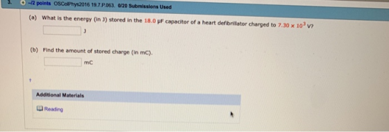 .-12 polnts OSColPhys2016 19.7 P063. 0/20 Submissions Used (a) What is the energy (in J) stored in the 18.0 uF capacitor of a heart defibrillator charged to 7.30 x 103 V7 (b) Find the amount of stored charge (in mC). mC Additional Materials Reading