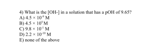4) What is the [OH-] in a solution that has a pOH of 9.65? A) 4.5 x 10-9M B) 4.5 x 10 M C) 9.8 x 10 M D) 2.2 x 10-10 M E) non