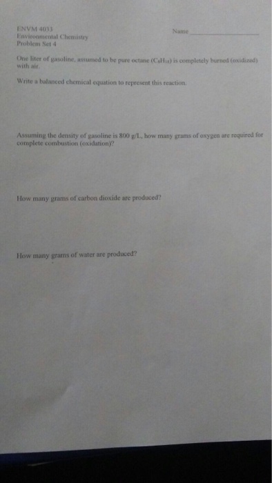 ENVM 4033 Environmental Chemistry Problem Set 4 Name One liter of gasoline, assumed to be pure octane (Calfix) is completely burned (oxidized) with air Write a balanced chemical equation to represent this reaction. Assuming the density of gasoline is 800 g/L, how many grams of oxygen are required for complete combustion (oxidation)? How many grams of carbon dioxide are produced? How many grams of water are produced?