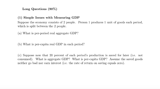 Long Questions (90%) (1) Simple Issues with Measuring GDP Suppose the economy consists of 2 people. Person 1 produces 1 unit of goods each period, which is split between the 2 pcople. (a) What is per-period real aggregate GDP? (b) What is per-capita real GDP in each period? (c) Suppose now that 20 percent of each periods production is saved for later (i.e. not consumed). What is aggregate GDP? What is per-capita GDP? Assume the saved goods ncither go bad nor carn interest (i.c. the rate of return on saving equals zero