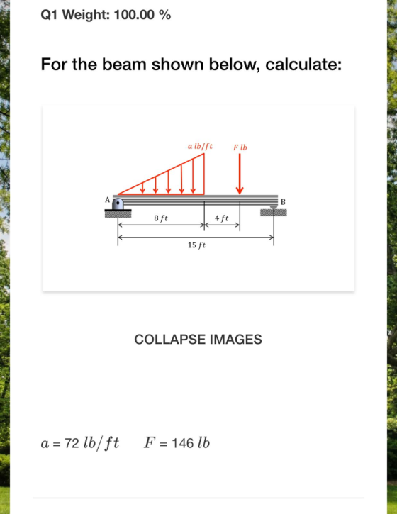 Q1 Weight: 100.00 % For the beam shown below, calculate: a lb/ft Flb 8 ft 4 ft 15 ft COLLAPSE IMAGES a = 72 lb/ft F = 146 lb