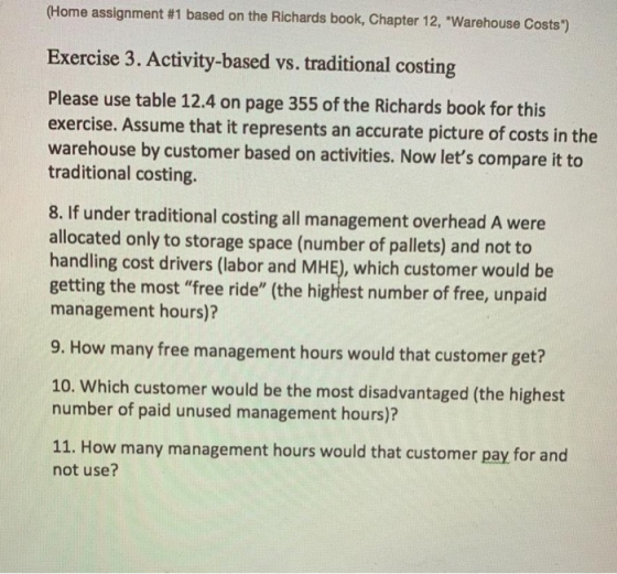 (Home assignment #1 based on the Richards book, Chapter 12, Warehouse Costs.) Exercise 3. Activity-based vs. traditional costing Please use table 12.4 on page 355 of the Richards book for this exercise. Assume that it represents an accurate picture of costs in the warehouse by customer based on activities. Now lets compare it to traditional costing. 8. If under traditional costing all management overhead A were allocated only to storage space (number of pallets) and not to handling cost drivers (labor and MHE), which customer would be getting the most free ride (the highest number of free, unpaid management hours)? 9. How many free management hours would that customer get? 10. Which customer would be the most disadvantaged (the highest number of paid unused management hours)? 11. How many management hours would that customer pay for and not use?