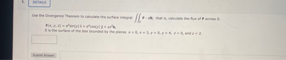 1. DETAILS Use the Divergence Theorem to calculate the surface integral SI F.ds, that is, calculate the flux of F across S. F