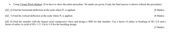 ven ifonly the nal answer is shown wit out the Procedure Using Wor ethod: You have to show the entire procedure. No marks are 1 tua (8 Marks) (Q2_6) Find the horizontal deflection at the node where Pi is applied. (Q2_7) Find the vertical deflection at the node where Ps is applied. (Q2 8) Find the member with the largest axial compressive force and design a SHS for that member. Use a factor of safety in buckling of SF 2.0 and a (8 Marks) factor of safety in yield of SFr-1.5. Use k-1.0 for the buckling design. 5 Marks)