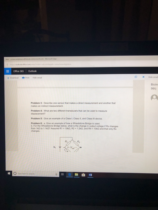 Office 365 Outlook ±Download O x Hide email -Print Hide ernal Bioin 9th) Problem 3: Desaribe one sensor that makes a direct measurement and another that makes an indirect measurement Problem 4: What are two dHerent transducers that can be used to measure Problem 5: Give an example of a Class I, Class It, and Class Ill device Problem 6: a. Give an example of how a Wheatstone Bridge is used b. For the Wheatstone Bridge below, what is the change in output voltage if Rx changes from 1k2 to 1.1k)? Assume R1 10k0, R2 1.2k02, and R4-10 0 and that only R changes R, R2
