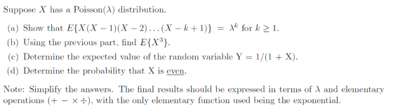 Suppose X has a Poisson(λ) distribution (a) Show that E(X(X-1)(X-2) . .. (X-k + 1)} for k > 1. b) Using the previous part, find EX (c) Determine the expected value of the random variable Y 1/(1 + X). (d) Determine the probability that X is even. Note: Simplify the answers. The final results should be expressed in terms of λ and elementary operations (+- x ), with the only elementary function used being the exponential
