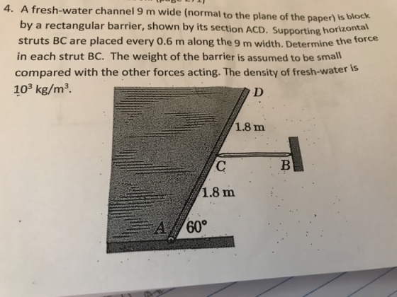 A fresh-water channel 9 m wide (normal to the plane of the paper) is blo by a rectangular barrier, shown by its section ACD. Supporting horizorn struts BC are placed every 0.6 m along the 9 m width. Determine the force in each strut BC. The weight of the barrier is assumed to be small compared with the other forces acting. The density of fresh-water 103 kg/m3. 4. 1.8 m 1.8 m