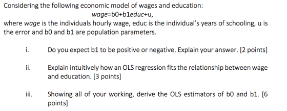 Considering the following economic model of wages and education: wage-b0+b1educ+u, where wage is the individuals hourly wage, educ is the individuals years of schooling, u is the error and b0 and b1 are population parameters Do you expect b1 to be positive or negative. Explain your answer. [2 points] Explain intuitively how an OLS regression fits the relationship between wage and education. [3 points) ii. Showing all of your working, derive the OLS estimators of b0 and b1. [6 points]