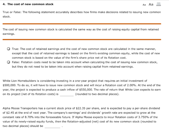 4. The cost of new common stock Aa Aa True or False: The following statement accurately describes how firms make decisions related to issuing new common stock. The cost of issuing new common stock is calculated the same way as the cost of raising equity capital from retained earnings O True: The cost of retained earnings and the cost of new common stock are calculated in the same manner, except that the cost of retained earnings is based on the firms existing common equity, while the cost of new common stock is based on the value of the firms share price net of its flotation cost False: Flotation costs need to be taken into account when calculating the cost of issuing new common stock, but they do not need to be taken into account when raising capital from retained earnings White Lion Homebuilders is considering investing in a one-year project that requires an initial investment of $500,000. To do so, it will have to issue new common stock and will incur a flotation cost of 2.00%. At the end of the year, the project is expected to produce a cash inflow of $550,000. The rate of return that White Lion expects to earn on its project (net of its flotation costs) is (rounded to two decimal places). Alpha Moose Transporters has a current stock price of $22.35 per share, and is expected to pay a per-share dividend of $2.45 at the end of next year. The companys earnings and dividends growth rate are expected to grow at the constant rate of 8.70% into the foreseeable future. If Alpha Moose expects to incur flotation costs of 3.750% of the value of its newly-raised equity funds, then the flotation-adjusted (net) cost of its new common stock (rounded to two decimal places) should be